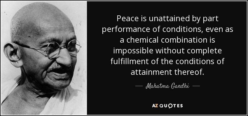 Peace is unattained by part performance of conditions, even as a chemical combination is impossible without complete fulfillment of the conditions of attainment thereof. - Mahatma Gandhi