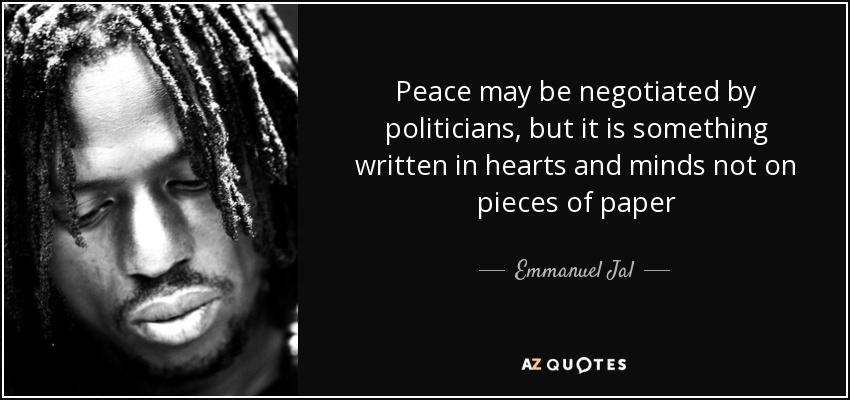 Peace may be negotiated by politicians, but it is something written in hearts and minds not on pieces of paper - Emmanuel Jal