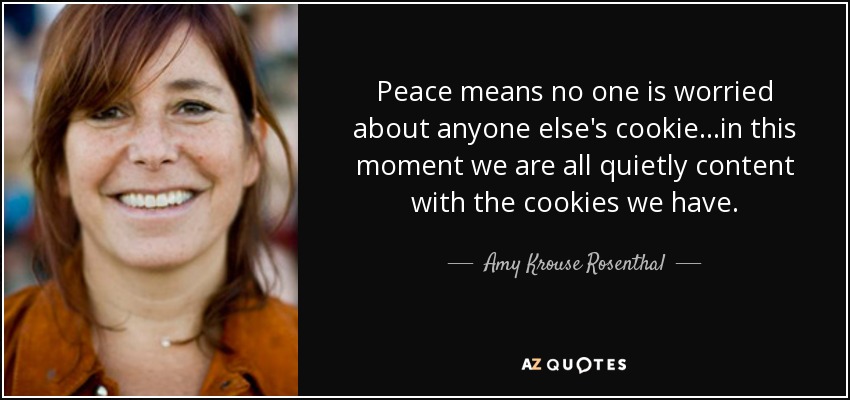 Peace means no one is worried about anyone else's cookie...in this moment we are all quietly content with the cookies we have. - Amy Krouse Rosenthal