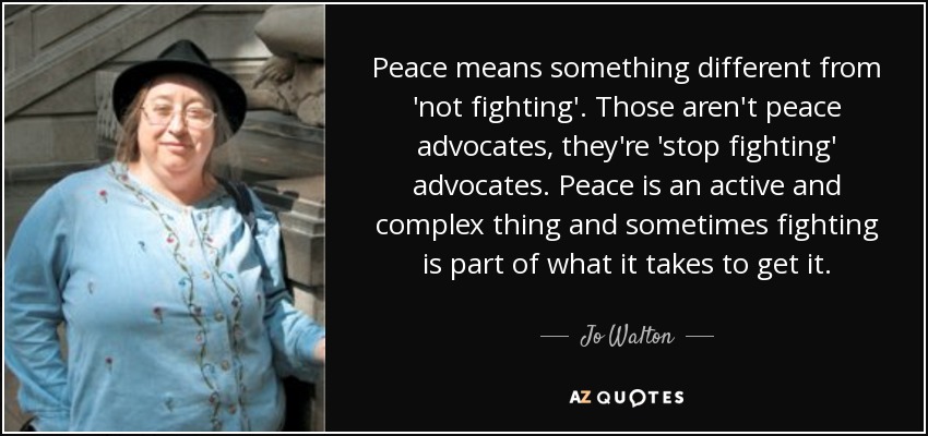 Peace means something different from 'not fighting'. Those aren't peace advocates, they're 'stop fighting' advocates. Peace is an active and complex thing and sometimes fighting is part of what it takes to get it. - Jo Walton