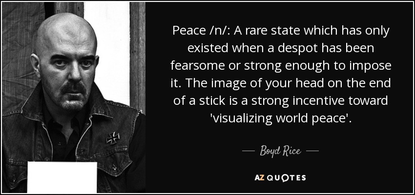 Peace /n/: A rare state which has only existed when a despot has been fearsome or strong enough to impose it. The image of your head on the end of a stick is a strong incentive toward 'visualizing world peace'. - Boyd Rice