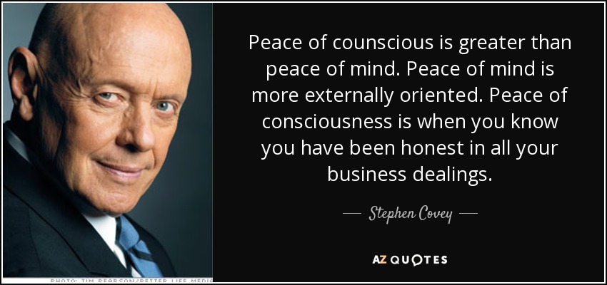 Peace of counscious is greater than peace of mind. Peace of mind is more externally oriented. Peace of consciousness is when you know you have been honest in all your business dealings. - Stephen Covey