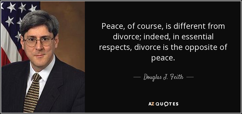 Peace, of course, is different from divorce; indeed, in essential respects, divorce is the opposite of peace. - Douglas J. Feith