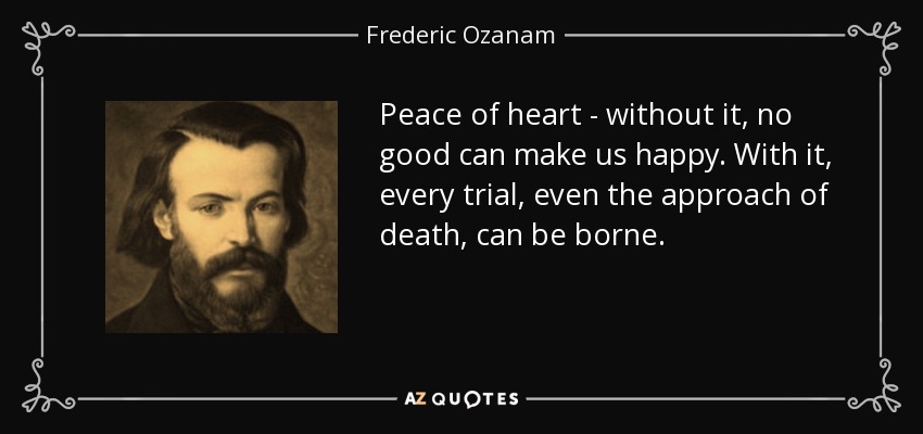 Peace of heart - without it, no good can make us happy. With it, every trial, even the approach of death, can be borne. - Frederic Ozanam