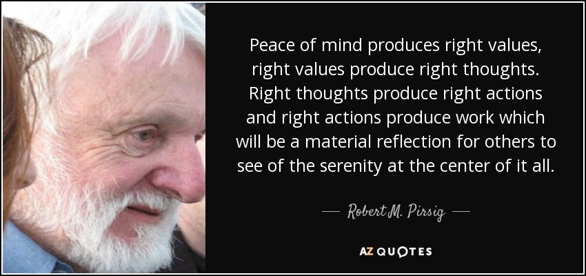 Peace of mind produces right values, right values produce right thoughts. Right thoughts produce right actions and right actions produce work which will be a material reflection for others to see of the serenity at the center of it all. - Robert M. Pirsig