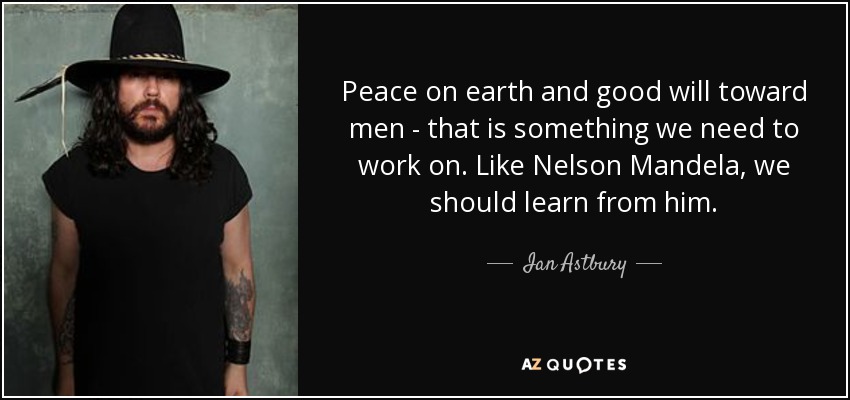 Peace on earth and good will toward men - that is something we need to work on. Like Nelson Mandela, we should learn from him. - Ian Astbury