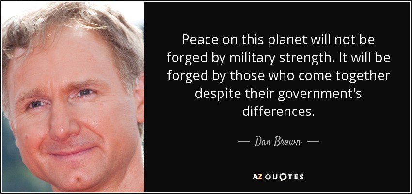Peace on this planet will not be forged by military strength. It will be forged by those who come together despite their government's differences. - Dan Brown