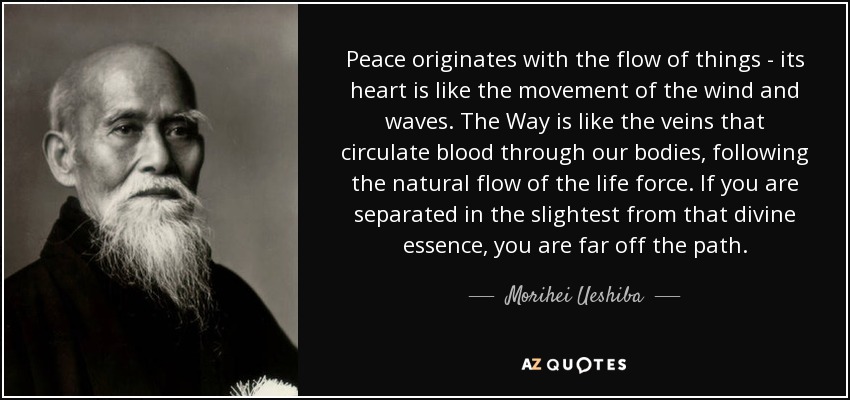 Peace originates with the flow of things - its heart is like the movement of the wind and waves. The Way is like the veins that circulate blood through our bodies, following the natural flow of the life force. If you are separated in the slightest from that divine essence, you are far off the path. - Morihei Ueshiba