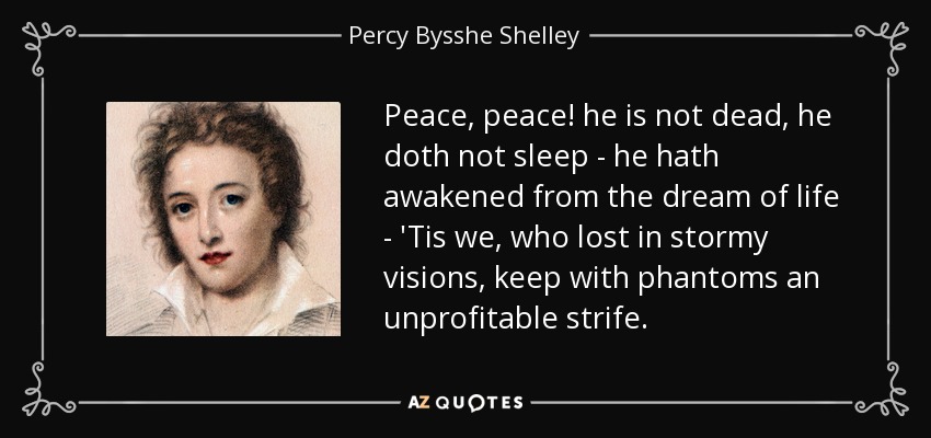Peace, peace! he is not dead, he doth not sleep - he hath awakened from the dream of life - 'Tis we, who lost in stormy visions, keep with phantoms an unprofitable strife. - Percy Bysshe Shelley