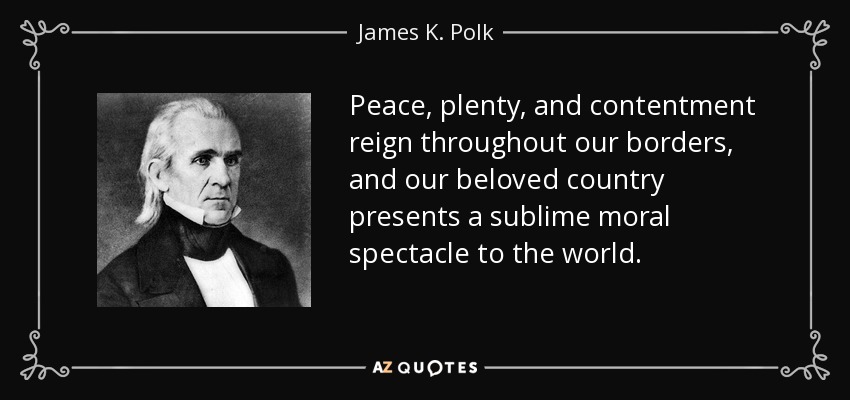Peace, plenty, and contentment reign throughout our borders, and our beloved country presents a sublime moral spectacle to the world. - James K. Polk
