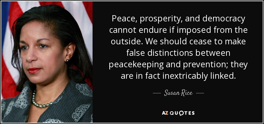 Peace, prosperity, and democracy cannot endure if imposed from the outside. We should cease to make false distinctions between peacekeeping and prevention; they are in fact inextricably linked. - Susan Rice