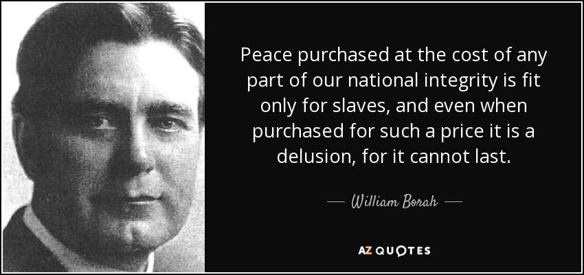 Peace purchased at the cost of any part of our national integrity is fit only for slaves, and even when purchased for such a price it is a delusion, for it cannot last. - William Borah
