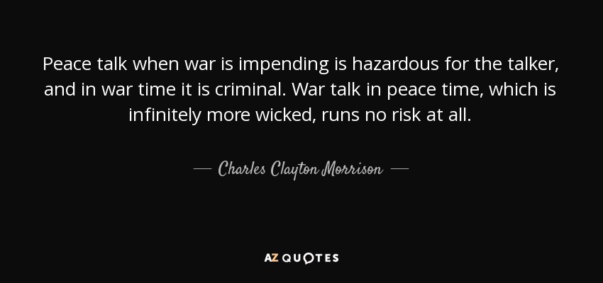 Peace talk when war is impending is hazardous for the talker, and in war time it is criminal. War talk in peace time, which is infinitely more wicked, runs no risk at all. - Charles Clayton Morrison