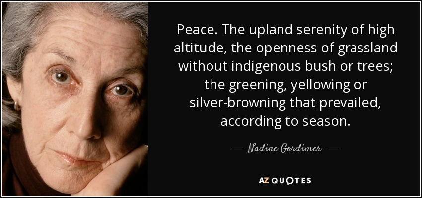 Peace. The upland serenity of high altitude, the openness of grassland without indigenous bush or trees; the greening, yellowing or silver-browning that prevailed, according to season. - Nadine Gordimer