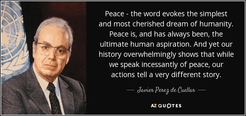 Peace - the word evokes the simplest and most cherished dream of humanity. Peace is, and has always been, the ultimate human aspiration. And yet our history overwhelmingly shows that while we speak incessantly of peace, our actions tell a very different story. - Javier Perez de Cuellar