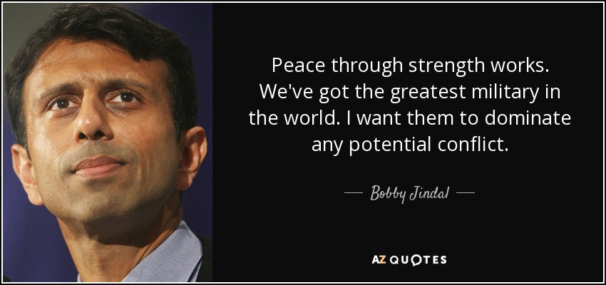 Peace through strength works. We've got the greatest military in the world. I want them to dominate any potential conflict. - Bobby Jindal
