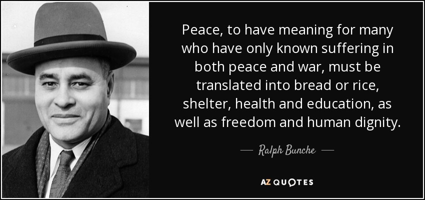 Peace, to have meaning for many who have only known suffering in both peace and war, must be translated into bread or rice, shelter, health and education, as well as freedom and human dignity. - Ralph Bunche