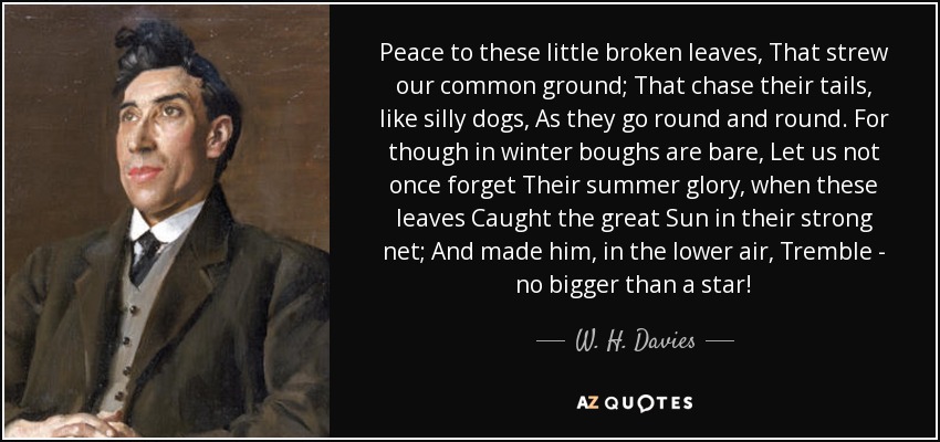 Peace to these little broken leaves, That strew our common ground; That chase their tails, like silly dogs, As they go round and round. For though in winter boughs are bare, Let us not once forget Their summer glory, when these leaves Caught the great Sun in their strong net; And made him, in the lower air, Tremble - no bigger than a star! - W. H. Davies