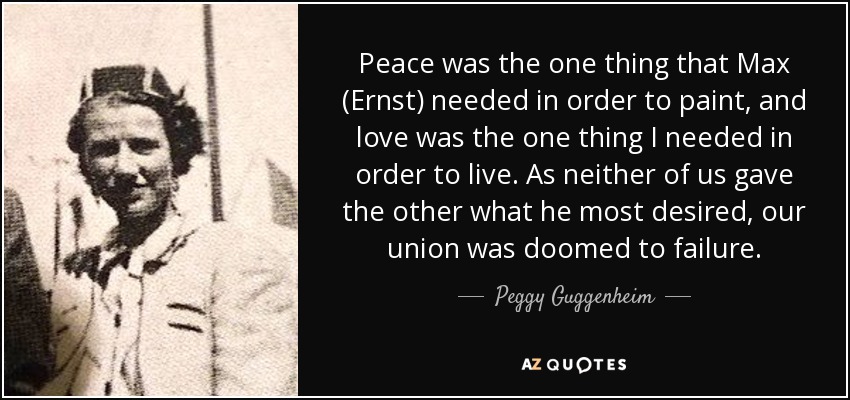 Peace was the one thing that Max (Ernst) needed in order to paint, and love was the one thing I needed in order to live. As neither of us gave the other what he most desired, our union was doomed to failure. - Peggy Guggenheim