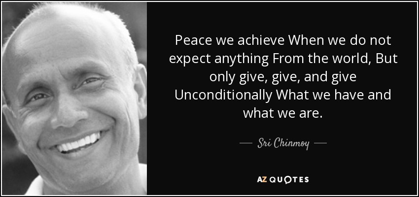 Peace we achieve When we do not expect anything From the world, But only give, give, and give Unconditionally What we have and what we are. - Sri Chinmoy