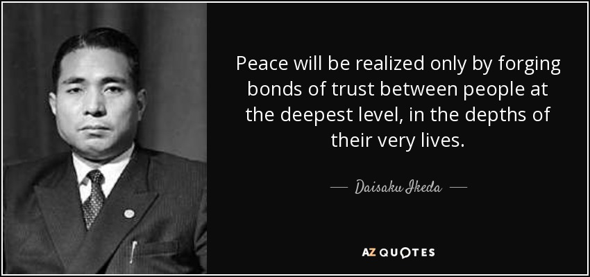 Peace will be realized only by forging bonds of trust between people at the deepest level, in the depths of their very lives. - Daisaku Ikeda