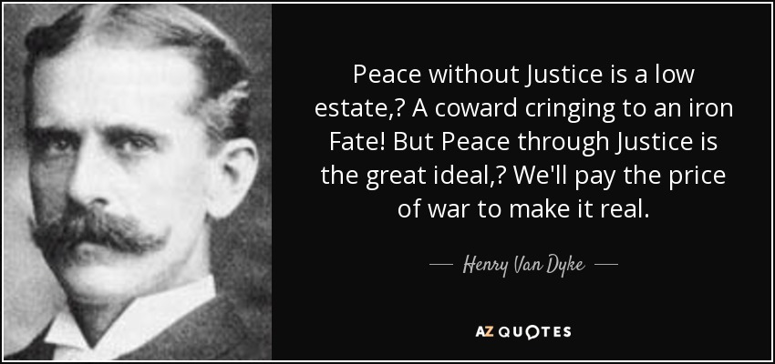 Peace without Justice is a low estate, A coward cringing to an iron Fate! But Peace through Justice is the great ideal, We'll pay the price of war to make it real. - Henry Van Dyke