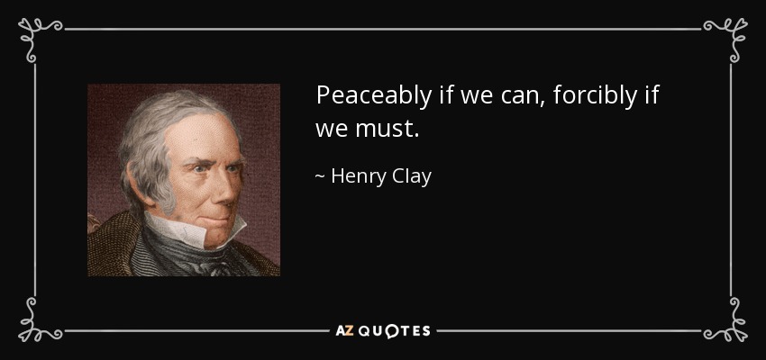Peaceably if we can, forcibly if we must. - Henry Clay