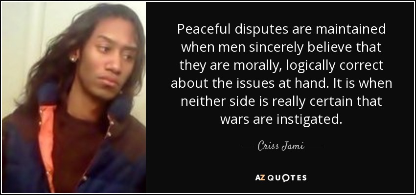 Peaceful disputes are maintained when men sincerely believe that they are morally, logically correct about the issues at hand. It is when neither side is really certain that wars are instigated. - Criss Jami