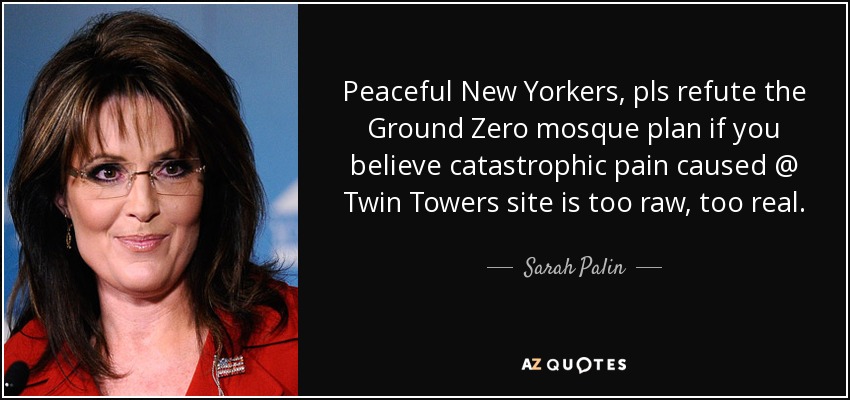 Peaceful New Yorkers, pls refute the Ground Zero mosque plan if you believe catastrophic pain caused @ Twin Towers site is too raw, too real. - Sarah Palin
