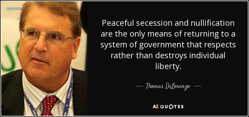 Peaceful secession and nullification are the only means of returning to a system of government that respects rather than destroys individual liberty. - Thomas DiLorenzo