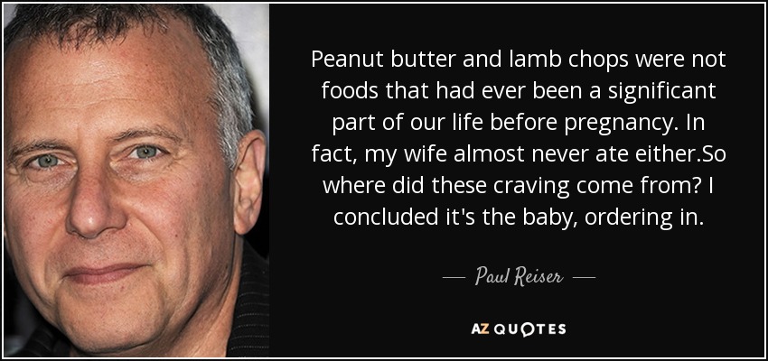 Peanut butter and lamb chops were not foods that had ever been a significant part of our life before pregnancy. In fact, my wife almost never ate either.So where did these craving come from? I concluded it's the baby, ordering in. - Paul Reiser