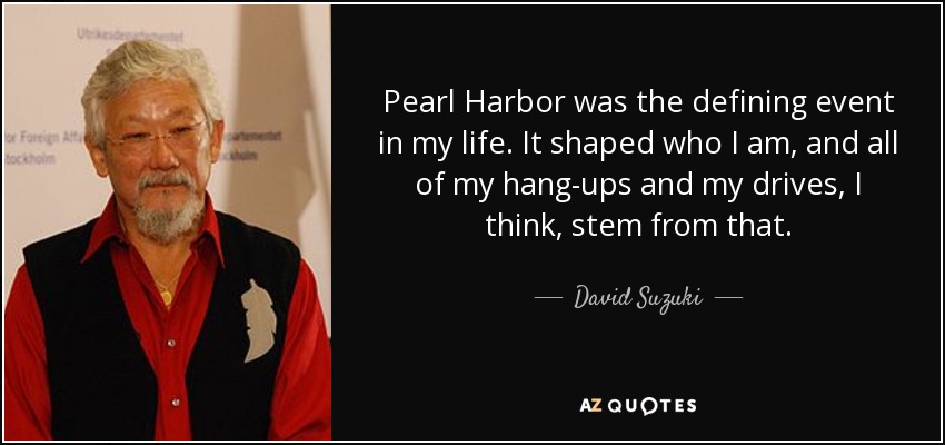 Pearl Harbor was the defining event in my life. It shaped who I am, and all of my hang-ups and my drives, I think, stem from that. - David Suzuki