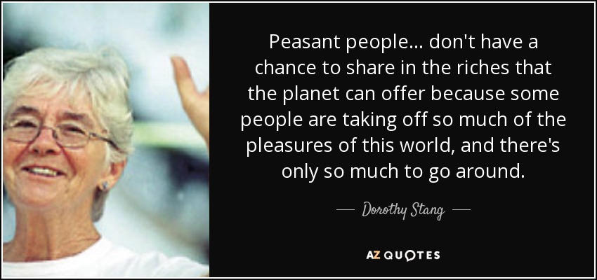 Peasant people ... don't have a chance to share in the riches that the planet can offer because some people are taking off so much of the pleasures of this world, and there's only so much to go around. - Dorothy Stang