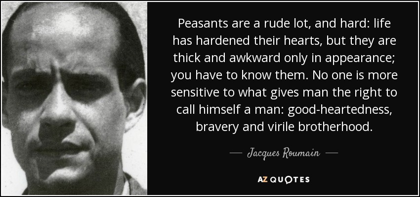 Peasants are a rude lot, and hard: life has hardened their hearts, but they are thick and awkward only in appearance; you have to know them. No one is more sensitive to what gives man the right to call himself a man: good-heartedness, bravery and virile brotherhood. - Jacques Roumain