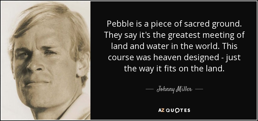 Pebble is a piece of sacred ground. They say it's the greatest meeting of land and water in the world. This course was heaven designed - just the way it fits on the land. - Johnny Miller