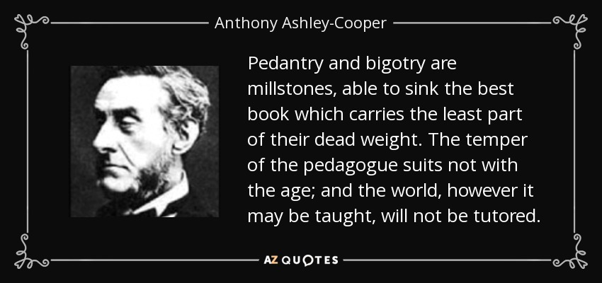 Pedantry and bigotry are millstones, able to sink the best book which carries the least part of their dead weight. The temper of the pedagogue suits not with the age; and the world, however it may be taught, will not be tutored. - Anthony Ashley-Cooper, 7th Earl of Shaftesbury