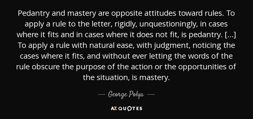 Pedantry and mastery are opposite attitudes toward rules. To apply a rule to the letter, rigidly, unquestioningly, in cases where it fits and in cases where it does not fit, is pedantry. [...] To apply a rule with natural ease, with judgment, noticing the cases where it fits, and without ever letting the words of the rule obscure the purpose of the action or the opportunities of the situation, is mastery. - George Polya
