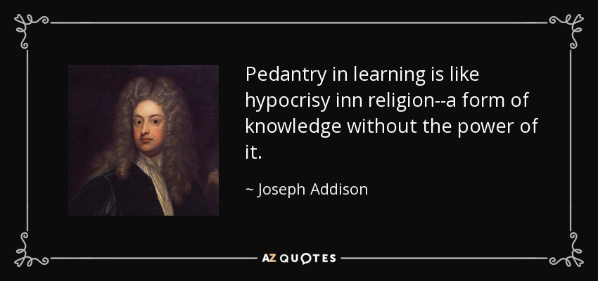 Pedantry in learning is like hypocrisy inn religion--a form of knowledge without the power of it. - Joseph Addison