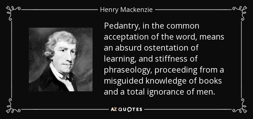 Pedantry, in the common acceptation of the word, means an absurd ostentation of learning, and stiffness of phraseology, proceeding from a misguided knowledge of books and a total ignorance of men. - Henry Mackenzie