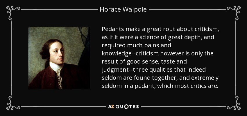 Pedants make a great rout about criticism, as if it were a science of great depth, and required much pains and knowledge--criticism however is only the result of good sense, taste and judgment--three qualities that indeed seldom are found together, and extremely seldom in a pedant, which most critics are. - Horace Walpole