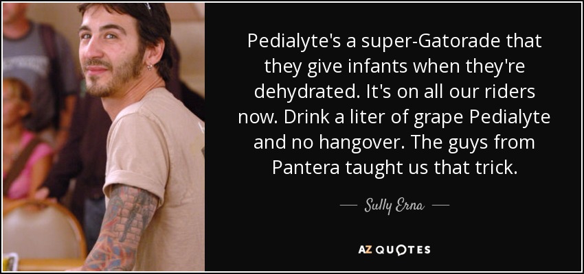 Pedialyte's a super-Gatorade that they give infants when they're dehydrated. It's on all our riders now. Drink a liter of grape Pedialyte and no hangover. The guys from Pantera taught us that trick. - Sully Erna