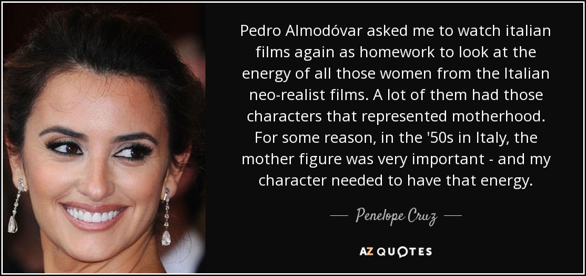 Pedro Almodóvar asked me to watch italian films again as homework to look at the energy of all those women from the Italian neo-realist films. A lot of them had those characters that represented motherhood. For some reason, in the '50s in Italy, the mother figure was very important - and my character needed to have that energy. - Penelope Cruz