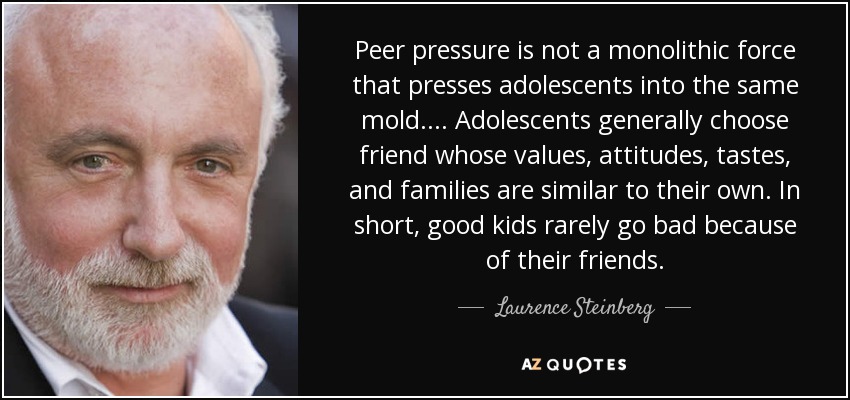 Peer pressure is not a monolithic force that presses adolescents into the same mold. . . . Adolescents generally choose friend whose values, attitudes, tastes, and families are similar to their own. In short, good kids rarely go bad because of their friends. - Laurence Steinberg