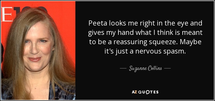 Peeta looks me right in the eye and gives my hand what I think is meant to be a reassuring squeeze. Maybe it's just a nervous spasm. - Suzanne Collins