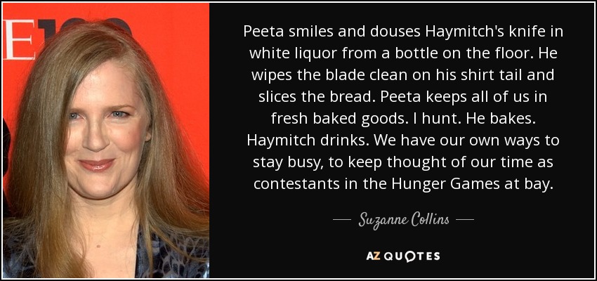 Peeta smiles and douses Haymitch's knife in white liquor from a bottle on the floor. He wipes the blade clean on his shirt tail and slices the bread. Peeta keeps all of us in fresh baked goods. I hunt. He bakes. Haymitch drinks. We have our own ways to stay busy, to keep thought of our time as contestants in the Hunger Games at bay. - Suzanne Collins