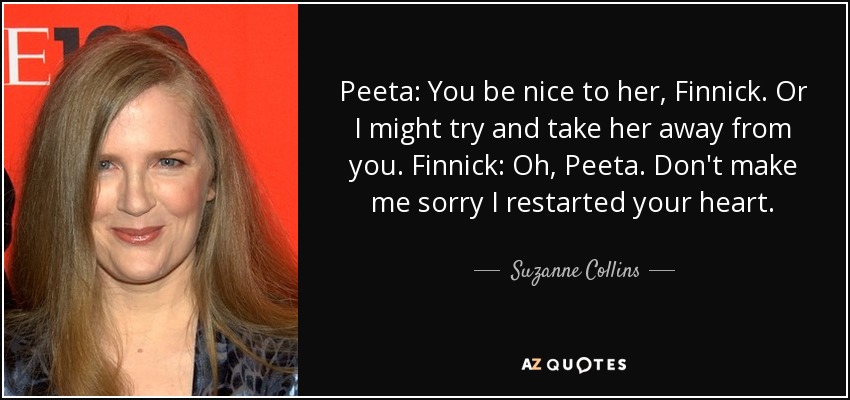 Peeta: You be nice to her, Finnick. Or I might try and take her away from you. Finnick: Oh, Peeta. Don't make me sorry I restarted your heart. - Suzanne Collins