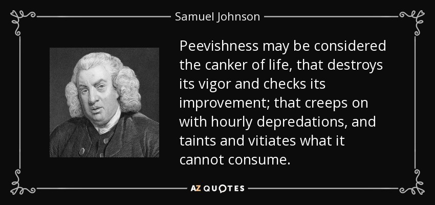Peevishness may be considered the canker of life, that destroys its vigor and checks its improvement; that creeps on with hourly depredations, and taints and vitiates what it cannot consume. - Samuel Johnson