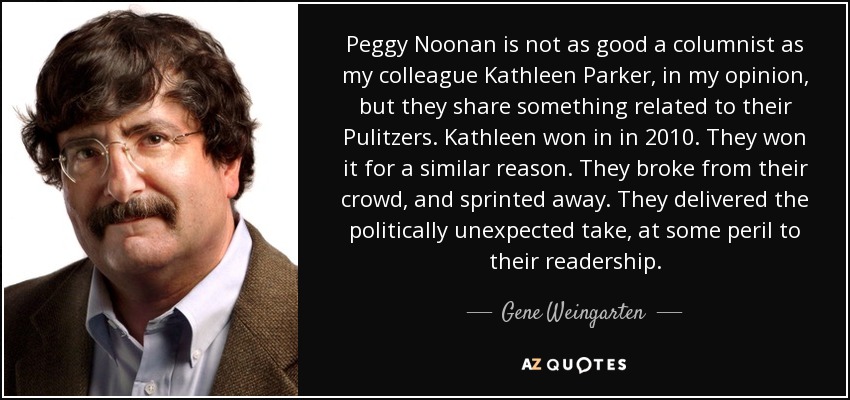 Peggy Noonan is not as good a columnist as my colleague Kathleen Parker, in my opinion, but they share something related to their Pulitzers. Kathleen won in in 2010. They won it for a similar reason. They broke from their crowd, and sprinted away. They delivered the politically unexpected take, at some peril to their readership. - Gene Weingarten