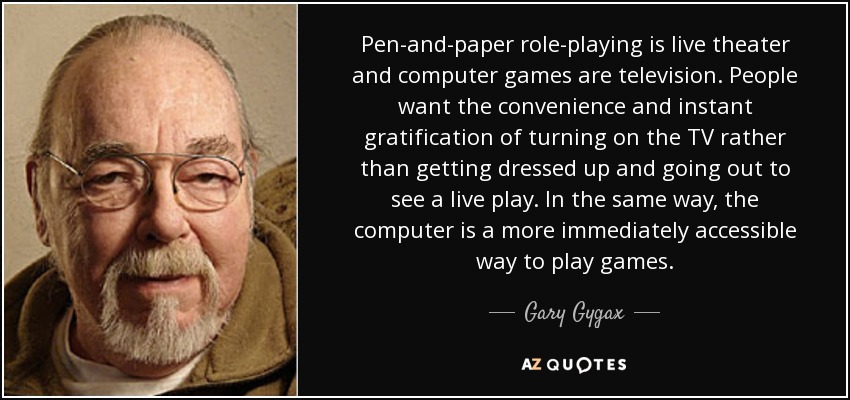 Pen-and-paper role-playing is live theater and computer games are television. People want the convenience and instant gratification of turning on the TV rather than getting dressed up and going out to see a live play. In the same way, the computer is a more immediately accessible way to play games. - Gary Gygax