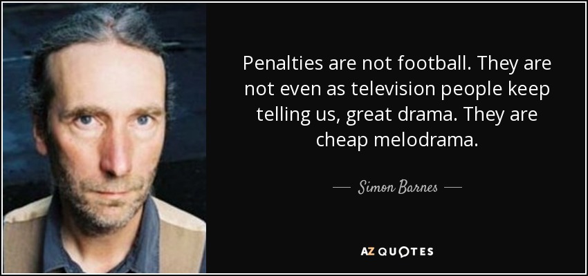 Penalties are not football. They are not even as television people keep telling us, great drama. They are cheap melodrama. - Simon Barnes